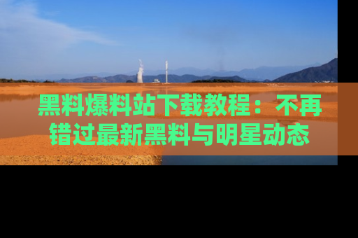 黑料爆料站下载教程：不再错过最新黑料与明星动态