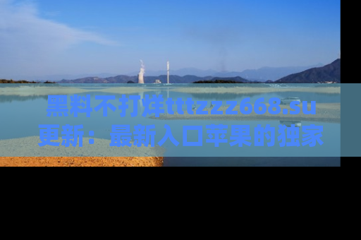 黑料不打烊tttzzz668.su更新：最新入口苹果的独家黑料，你不能错过的真相！