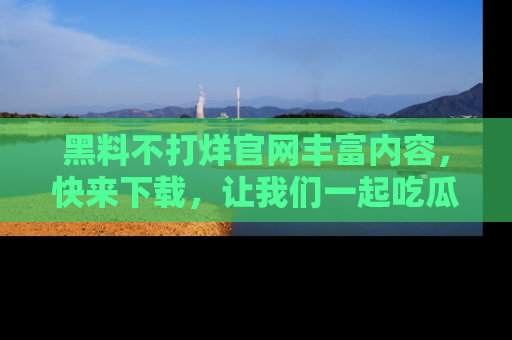 黑料不打烊官网丰富内容，快来下载，让我们一起吃瓜吧！