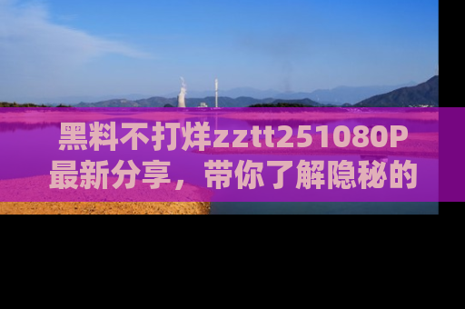 黑料不打烊zztt251080P最新分享，带你了解隐秘的明星生活和趣事