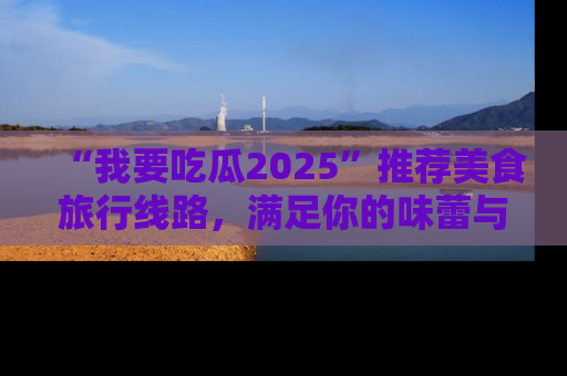 “我要吃瓜2025”推荐美食旅行线路，满足你的味蕾与好奇心