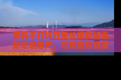 黑料不打烊万里长征新版更新地址曝光，吃瓜信息源源不断