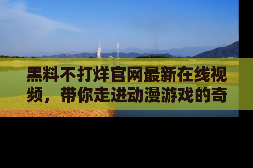 黑料不打烊官网最新在线视频，带你走进动漫游戏的奇幻与现实交汇处