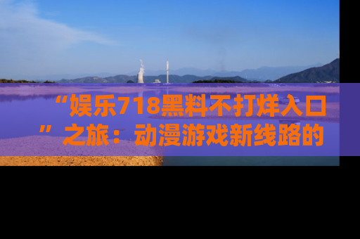 “娱乐718黑料不打烊入口”之旅：动漫游戏新线路的耀眼内幕曝光！