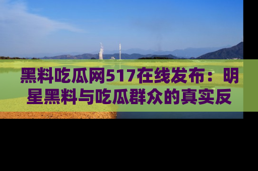 黑料吃瓜网517在线发布：明星黑料与吃瓜群众的真实反应