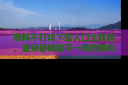 黑料不打烊下载入口全攻略，登录后体验不一样的爆料乐趣！