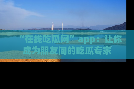 “在线吃瓜网”app：让你成为朋友间的吃瓜专家