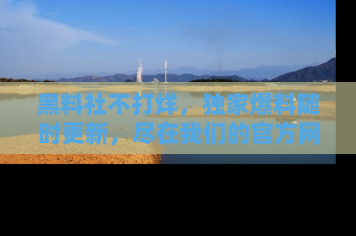黑料社不打烊,独家爆料随时更新,尽在我们的官方网站网址!