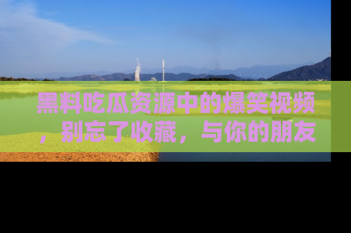 黑料吃瓜资源中的爆笑视频，别忘了收藏，与你的朋友一起分享乐趣！
