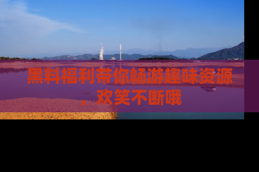 黑料福利带你畅游趣味资源，欢笑不断哦