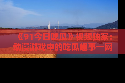 《91今日吃瓜》视频独家：动漫游戏中的吃瓜趣事一网打尽！
