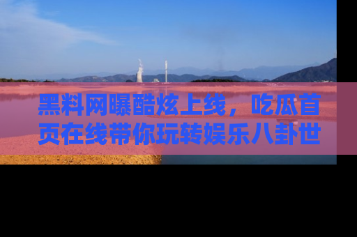 黑料网曝酷炫上线,吃瓜首页在线带你玩转娱乐八卦世界