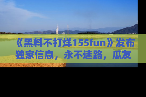 《黑料不打烊155fun》发布独家信息，永不迷路，瓜友们的最佳选择！