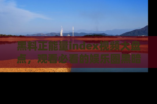 黑料正能量index视频大盘点，观看必看的娱乐圈黑暗与光明！