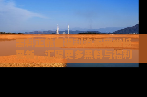 黑料正能量福利资源网震撼更新，汇聚更多黑料与福利！
