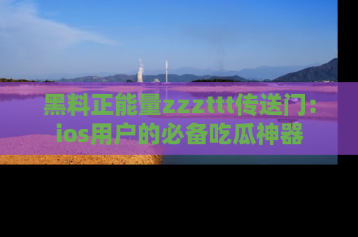 黑料正能量zzzttt传送门：ios用户的必备吃瓜神器