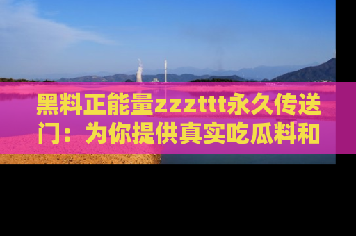 黑料正能量zzzttt永久传送门：为你提供真实吃瓜料和积极向上的能量
