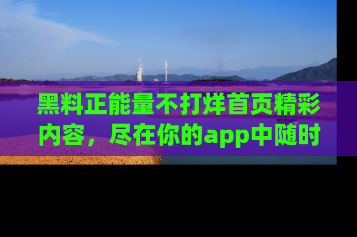 黑料正能量不打烊首页精彩内容，尽在你的app中随时观看