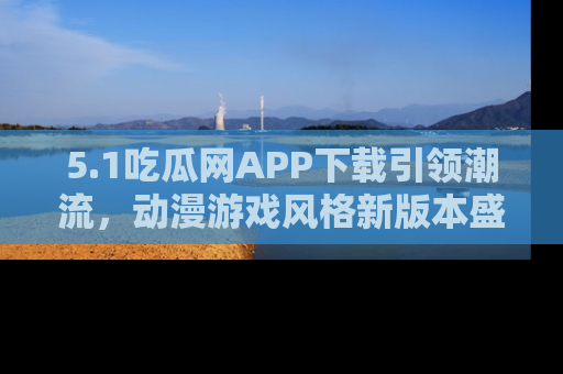 5.1吃瓜网APP下载引领潮流，动漫游戏风格新版本盛情发布！