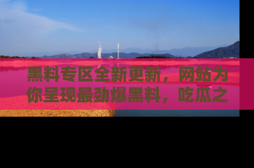 黑料专区全新更新，网站为你呈现最劲爆黑料，吃瓜之旅从这里开始！