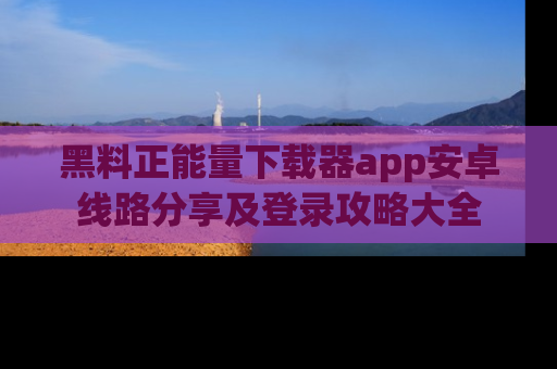 黑料正能量下载器app安卓线路分享及登录攻略大全
