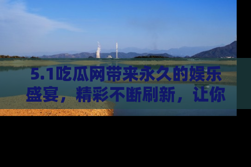 5.1吃瓜网带来永久的娱乐盛宴，精彩不断刷新，让你乐在其中