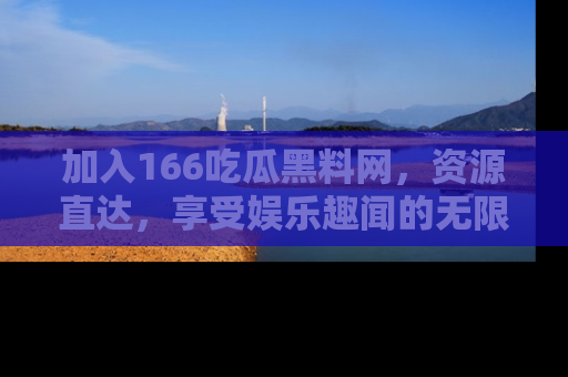 加入166吃瓜黑料网，资源直达，享受娱乐趣闻的无限快乐！