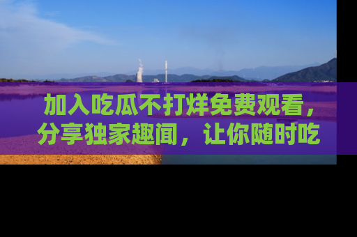 加入吃瓜不打烊免费观看，分享独家趣闻，让你随时吃瓜不停！