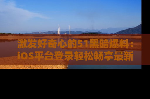 激发好奇心的51黑暗爆料：iOS平台登录轻松畅享最新八卦，刷新你的宠儿清单！