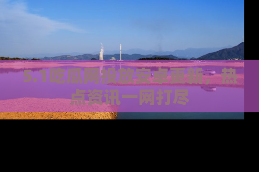 5.1吃瓜网投放安卓更新，热点资讯一网打尽