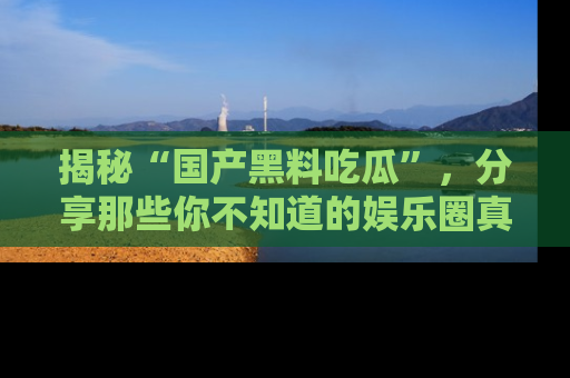 揭秘“国产黑料吃瓜”，分享那些你不知道的娱乐圈真实内幕！
