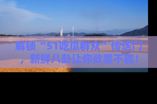 解锁“51吃瓜群众”传送门，新鲜八卦让你欲罢不能！