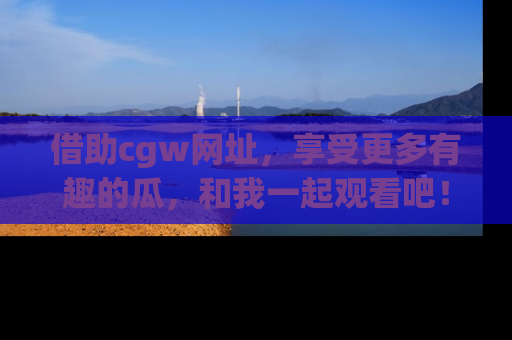 借助cgw网址，享受更多有趣的瓜，和我一起观看吧！