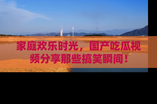 家庭欢乐时光，国产吃瓜视频分享那些搞笑瞬间！