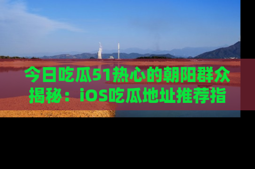 今日吃瓜51热心的朝阳群众揭秘：iOS吃瓜地址推荐指南！