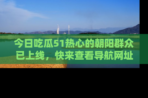 今日吃瓜51热心的朝阳群众已上线，快来查看导航网址，获取最新吃瓜资讯！