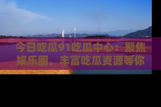 今日吃瓜91吃瓜中心：聚焦娱乐圈，丰富吃瓜资源等你解锁