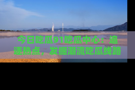 今日吃瓜91吃瓜中心：追逐热点，发掘潮流吃瓜线路！