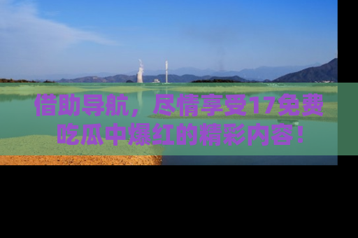 借助导航，尽情享受17免费吃瓜中爆红的精彩内容！