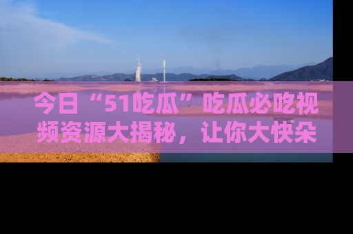 今日“51吃瓜”吃瓜必吃视频资源大揭秘，让你大快朵颐不停口！