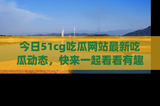 今日51cg吃瓜网站最新吃瓜动态，快来一起看看有趣的事情！
