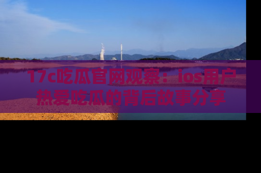 17c吃瓜官网观察：ios用户热爱吃瓜的背后故事分享