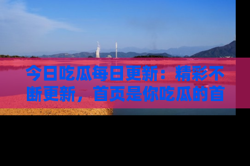 今日吃瓜每日更新：精彩不断更新，首页是你吃瓜的首选！