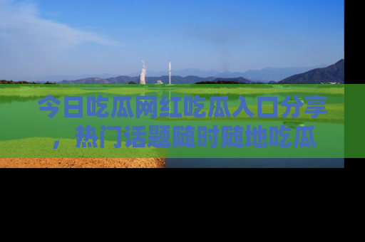 今日吃瓜网红吃瓜入口分享，热门话题随时随地吃瓜