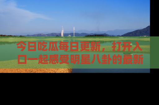 今日吃瓜每日更新，打开入口一起感受明星八卦的最新动态，别说我没告诉你哦！