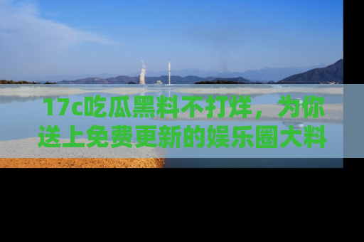 17c吃瓜黑料不打烊，为你送上免费更新的娱乐圈大料！
