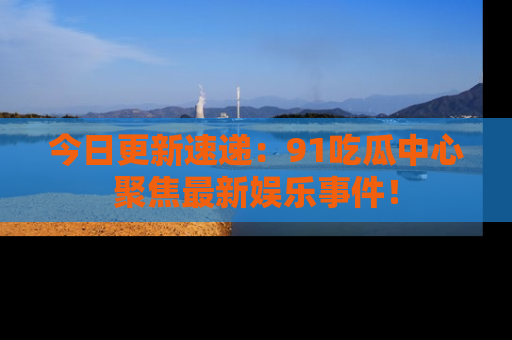 今日更新速递：91吃瓜中心聚焦最新娱乐事件！