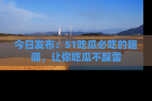 今日发布：51吃瓜必吃的趣闻，让你吃瓜不踩雷