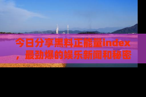今日分享黑料正能量index，最劲爆的娱乐新闻和秘密等你来发现！