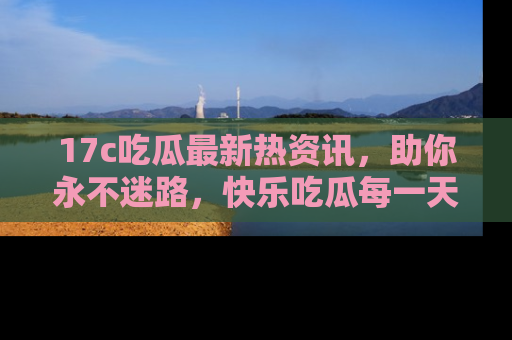 17c吃瓜最新热资讯，助你永不迷路，快乐吃瓜每一天！